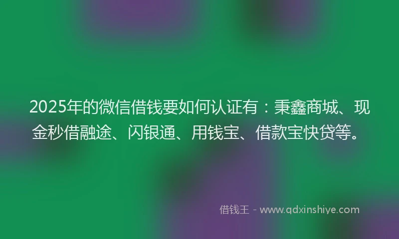 2025年的微信借钱要如何认证有：秉鑫商城、现金秒借融途、闪银通、用钱宝、借款宝快贷等。