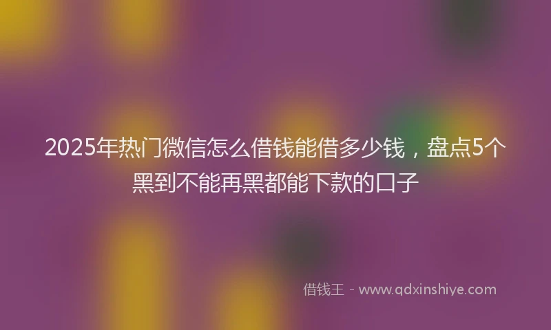 2025年热门微信怎么借钱能借多少钱，盘点5个黑到不能再黑都能下款的口子