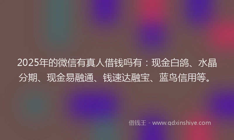 2025年的微信有真人借钱吗有：现金白鸽、水晶分期、现金易融通、钱速达融宝、蓝鸟信用等。