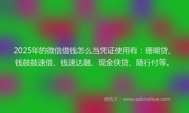 2025年的微信借钱怎么当凭证使用有：珊瑚贷、钱鼓鼓速借、钱速达融、现金侠贷、随行付等。