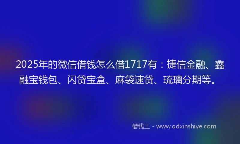 2025年的微信借钱怎么借1717有：捷信金融、鑫融宝钱包、闪贷宝盒、麻袋速贷、琉璃分期等。