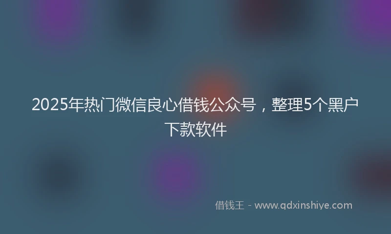 2025年热门微信良心借钱公众号，整理5个黑户下款软件