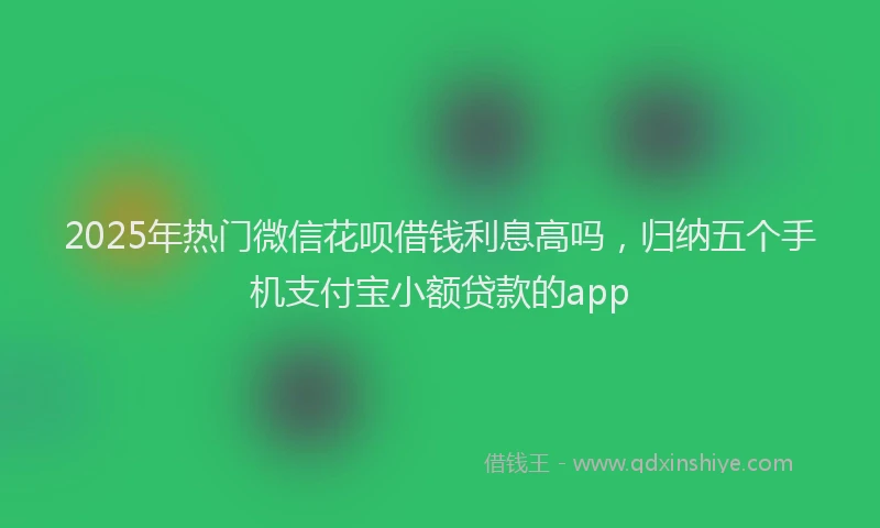 2025年热门微信花呗借钱利息高吗，归纳五个手机支付宝小额贷款的app