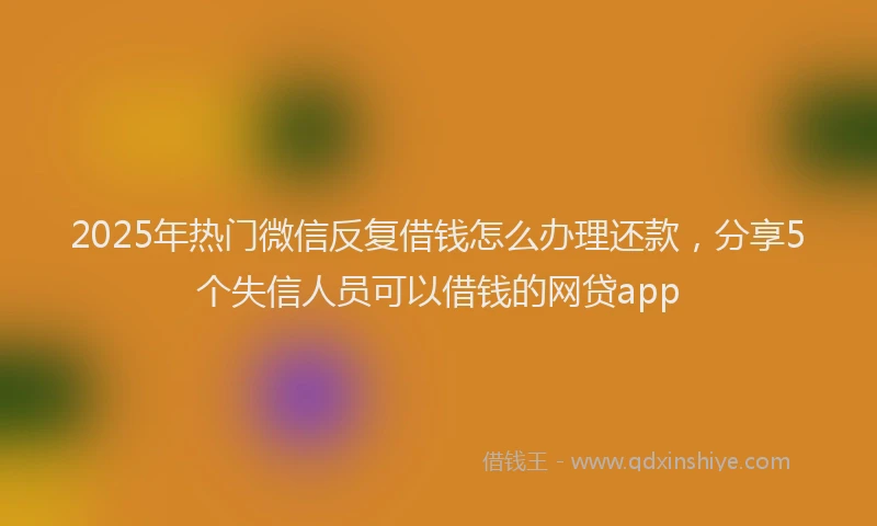 2025年热门微信反复借钱怎么办理还款，分享5个失信人员可以借钱的网贷app