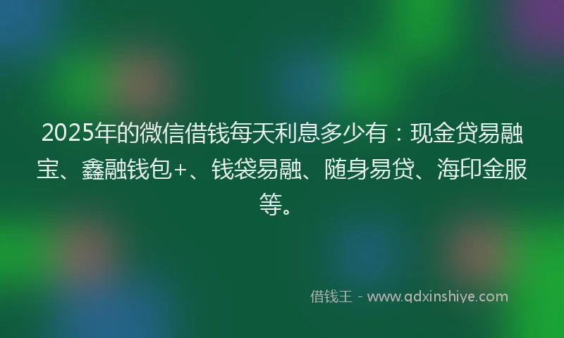 2025年的微信借钱每天利息多少有：现金贷易融宝、鑫融钱包+、钱袋易融、随身易贷、海印金服等。