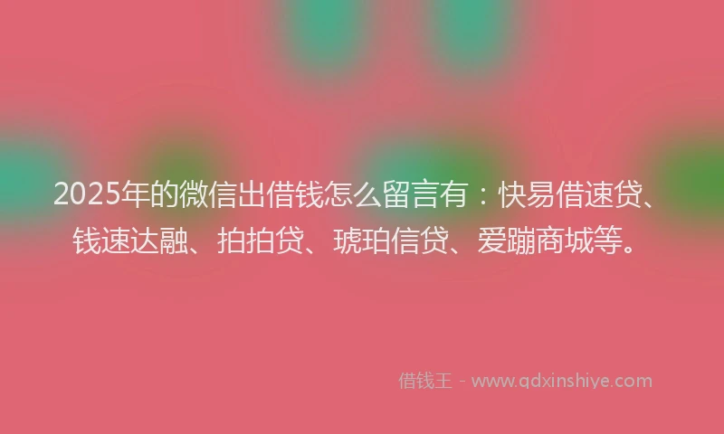 2025年的微信出借钱怎么留言有：快易借速贷、钱速达融、拍拍贷、琥珀信贷、爱蹦商城等。