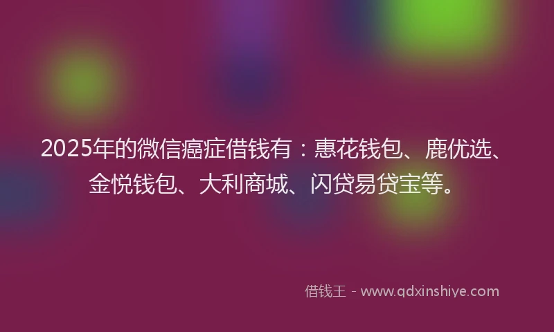 2025年的微信癌症借钱有：惠花钱包、鹿优选、金悦钱包、大利商城、闪贷易贷宝等。
