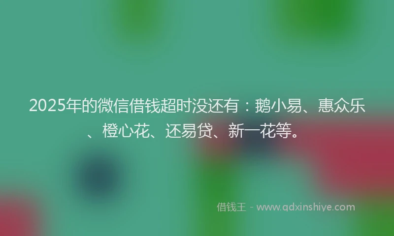 2025年的微信借钱超时没还有：鹅小易、惠众乐、橙心花、还易贷、新一花等。