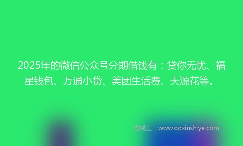 2025年的微信公众号分期借钱有：贷你无忧、福星钱包、万通小贷、美团生活费、天源花等。