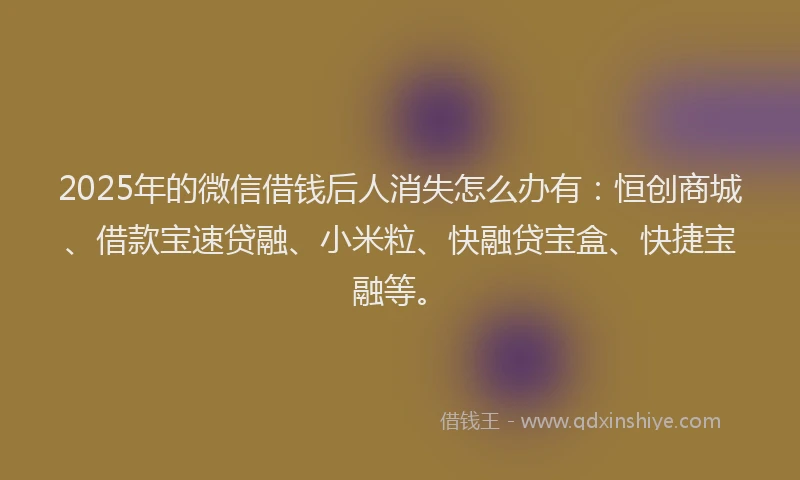 2025年的微信借钱后人消失怎么办有：恒创商城、借款宝速贷融、小米粒、快融贷宝盒、快捷宝融等。