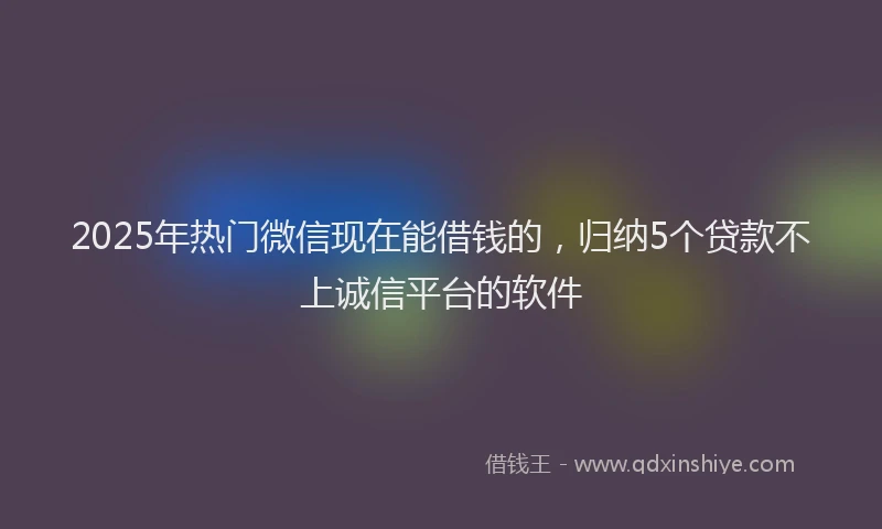 2025年热门微信现在能借钱的，归纳5个贷款不上诚信平台的软件