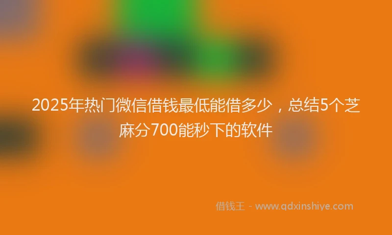 2025年热门微信借钱最低能借多少，总结5个芝麻分700能秒下的软件