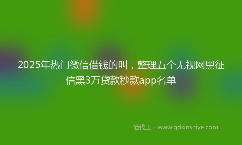 2025年热门微信借钱的叫，整理五个无视网黑征信黑3万贷款秒款app名单