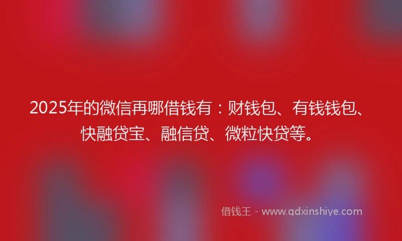 2025年的微信再哪借钱有：财钱包、有钱钱包、快融贷宝、融信贷、微粒快贷等。