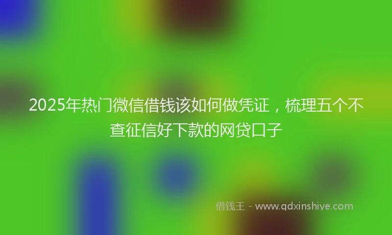 2025年热门微信借钱该如何做凭证，梳理五个不查征信好下款的网贷口子
