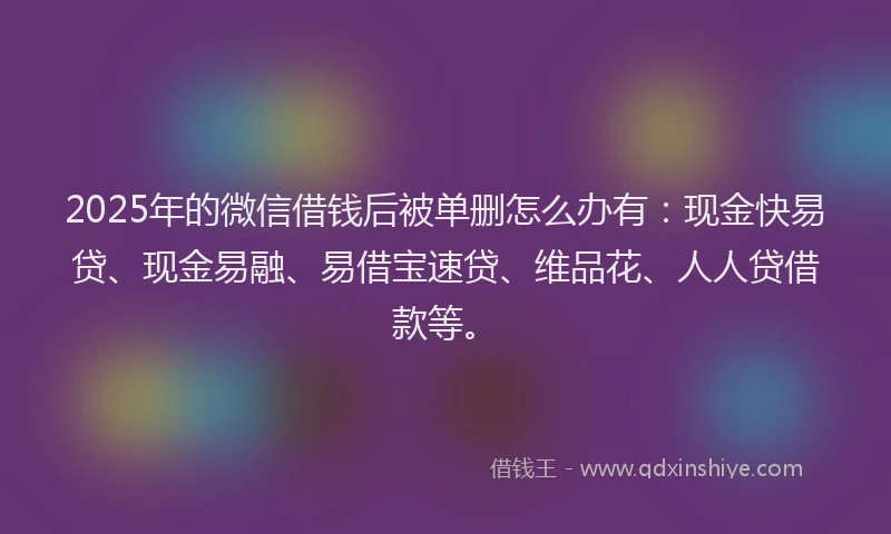 2025年的微信借钱后被单删怎么办有：现金快易贷、现金易融、易借宝速贷、维品花、人人贷借款等。