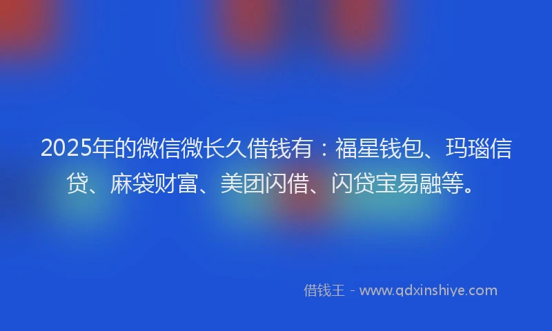 2025年的微信微长久借钱有：福星钱包、玛瑙信贷、麻袋财富、美团闪借、闪贷宝易融等。