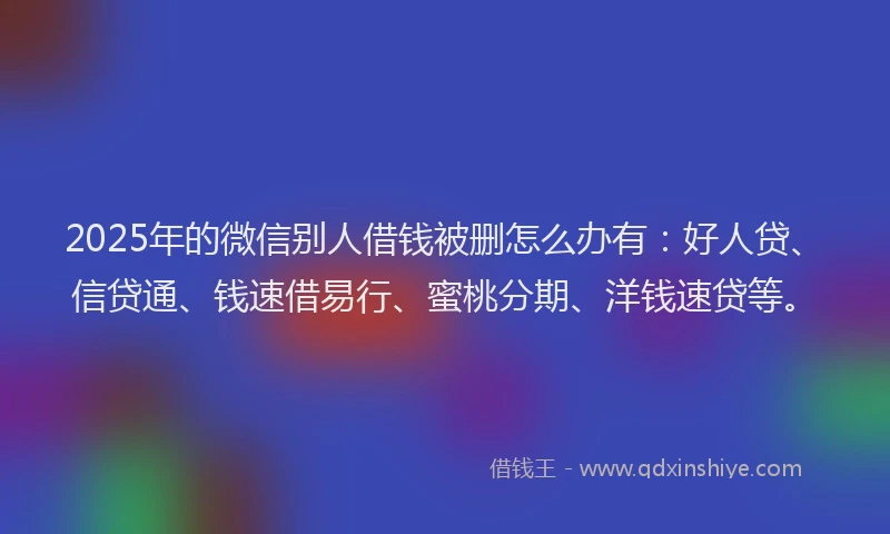 2025年的微信别人借钱被删怎么办有：好人贷、信贷通、钱速借易行、蜜桃分期、洋钱速贷等。