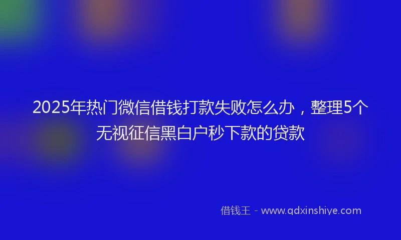 2025年热门微信借钱打款失败怎么办，整理5个无视征信黑白户秒下款的贷款