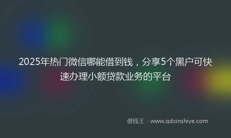 2025年热门微信哪能借到钱，分享5个黑户可快速办理小额贷款业务的平台