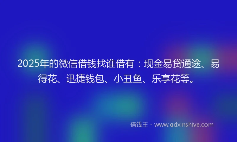 2025年的微信借钱找谁借有：现金易贷通途、易得花、迅捷钱包、小丑鱼、乐享花等。