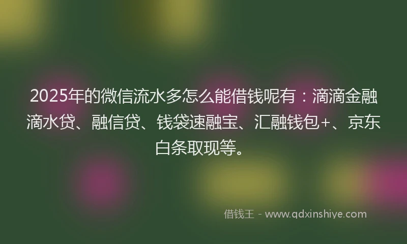 2025年的微信流水多怎么能借钱呢有：滴滴金融滴水贷、融信贷、钱袋速融宝、汇融钱包+、京东白条取现等。