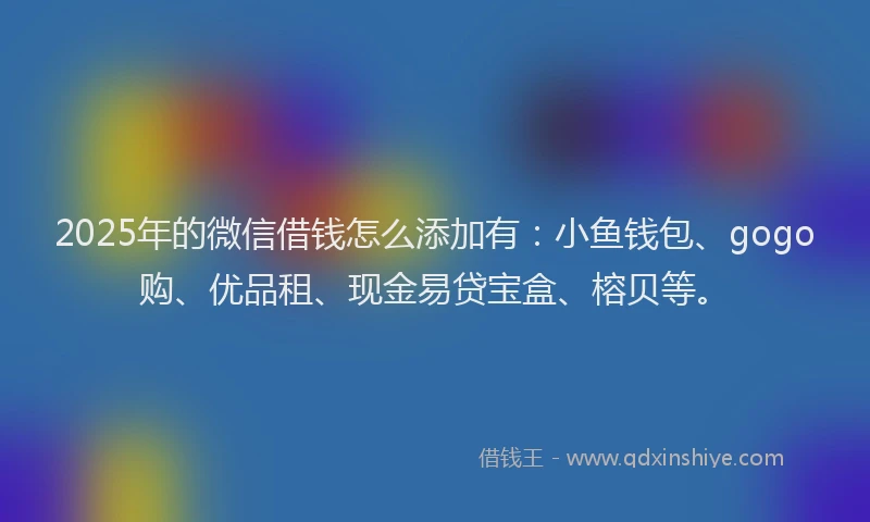 2025年的微信借钱怎么添加有：小鱼钱包、gogo购、优品租、现金易贷宝盒、榕贝等。