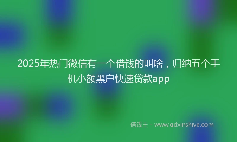 2025年热门微信有一个借钱的叫啥，归纳五个手机小额黑户快速贷款app