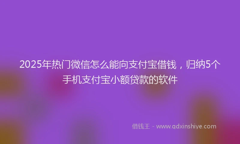2025年热门微信怎么能向支付宝借钱，归纳5个手机支付宝小额贷款的软件