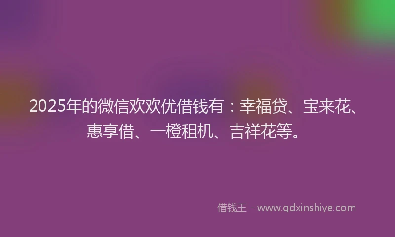 2025年的微信欢欢优借钱有：幸福贷、宝来花、惠享借、一橙租机、吉祥花等。