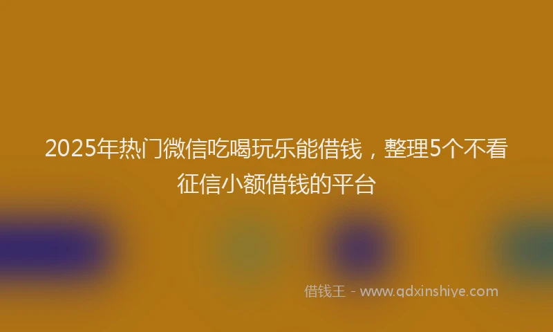 2025年热门微信吃喝玩乐能借钱，整理5个不看征信小额借钱的平台