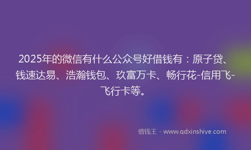 2025年的微信有什么公众号好借钱有：原子贷、钱速达易、浩瀚钱包、玖富万卡、畅行花-信用飞-飞行卡等。
