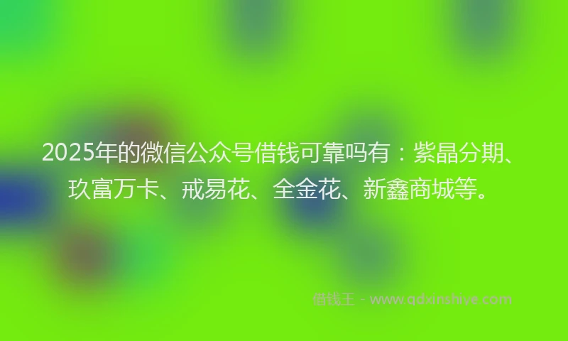 2025年的微信公众号借钱可靠吗有：紫晶分期、玖富万卡、戒易花、全金花、新鑫商城等。