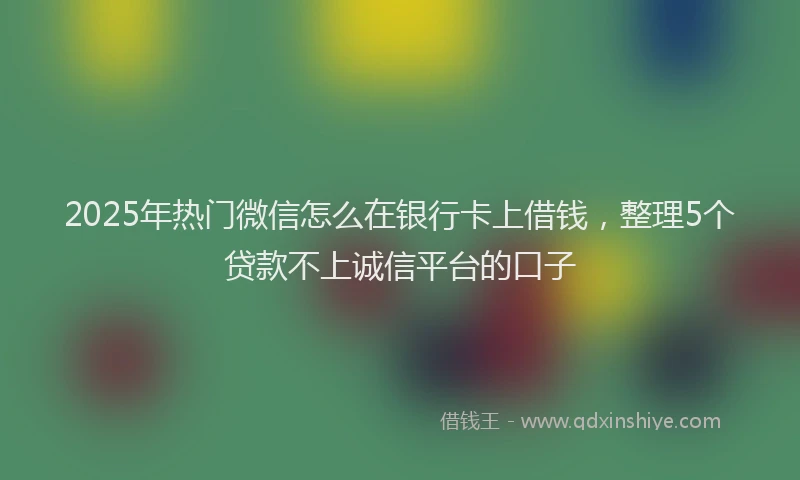 2025年热门微信怎么在银行卡上借钱，整理5个贷款不上诚信平台的口子