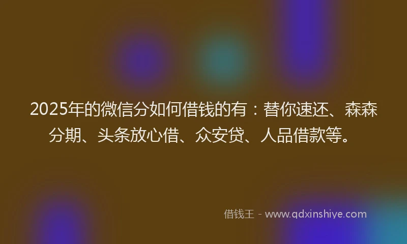 2025年的微信分如何借钱的有：替你速还、森森分期、头条放心借、众安贷、人品借款等。