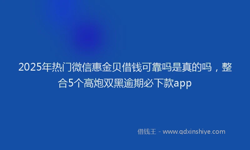 2025年热门微信惠金贝借钱可靠吗是真的吗，整合5个高炮双黑逾期必下款app
