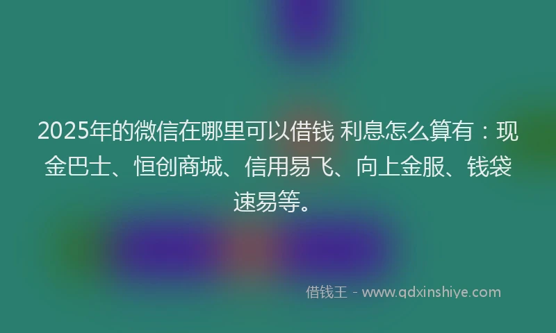 2025年的微信在哪里可以借钱 利息怎么算有：现金巴士、恒创商城、信用易飞、向上金服、钱袋速易等。