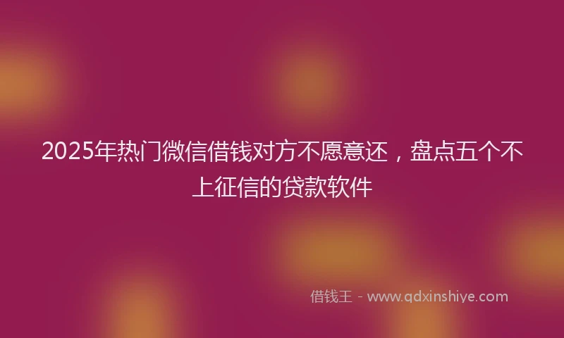 2025年热门微信借钱对方不愿意还，盘点五个不上征信的贷款软件