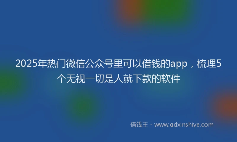 2025年热门微信公众号里可以借钱的app，梳理5个无视一切是人就下款的软件