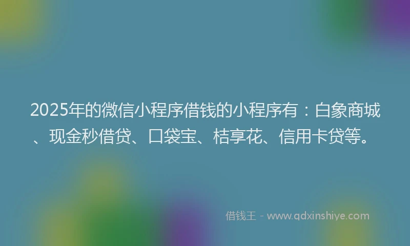 2025年的微信小程序借钱的小程序有：白象商城、现金秒借贷、口袋宝、桔享花、信用卡贷等。
