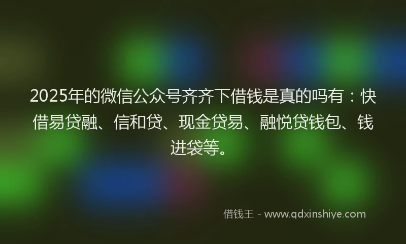 2025年的微信公众号齐齐下借钱是真的吗有：快借易贷融、信和贷、现金贷易、融悦贷钱包、钱进袋等。