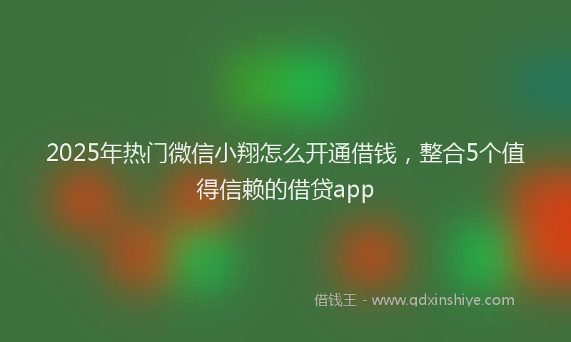 2025年热门微信小翔怎么开通借钱，整合5个值得信赖的借贷app