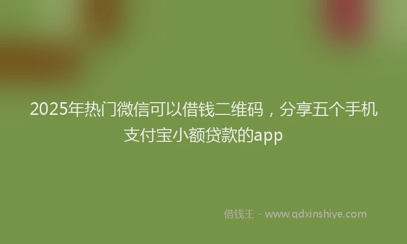 2025年热门微信可以借钱二维码，分享五个手机支付宝小额贷款的app