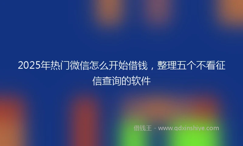 2025年热门微信怎么开始借钱，整理五个不看征信查询的软件