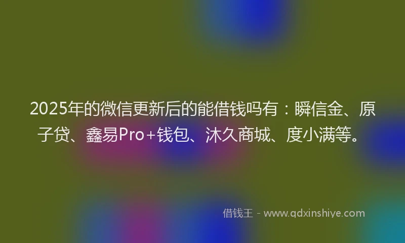 2025年的微信更新后的能借钱吗有：瞬信金、原子贷、鑫易Pro+钱包、沐久商城、度小满等。