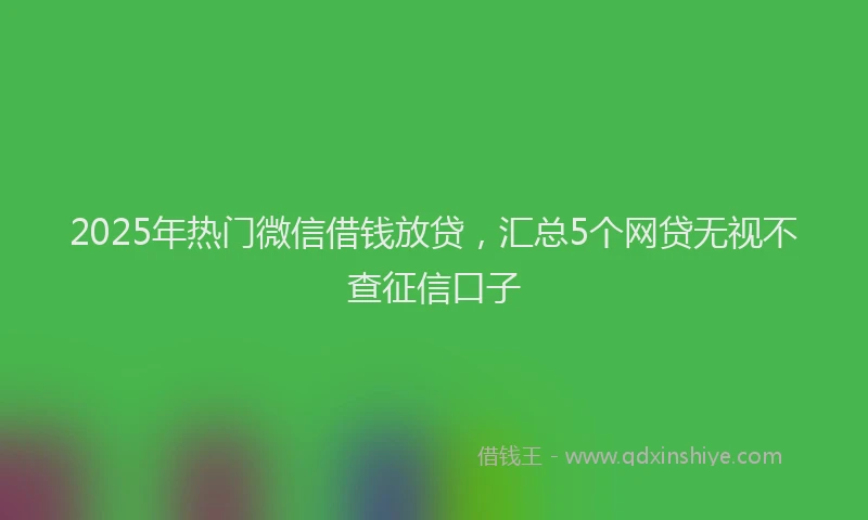 2025年热门微信借钱放贷，汇总5个网贷无视不查征信口子
