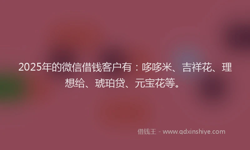 2025年的微信借钱客户有：哆哆米、吉祥花、理想给、琥珀贷、元宝花等。