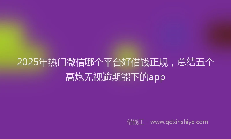 2025年热门微信哪个平台好借钱正规，总结五个高炮无视逾期能下的app