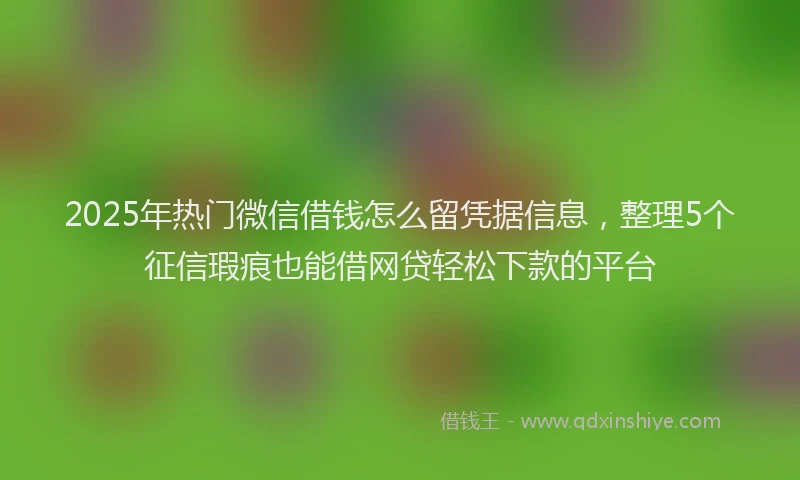 2025年热门微信借钱怎么留凭据信息，整理5个征信瑕疵也能借网贷轻松下款的平台