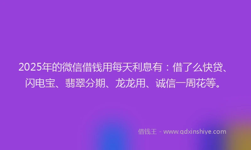 2025年的微信借钱用每天利息有：借了么快贷、闪电宝、翡翠分期、龙龙用、诚信一周花等。